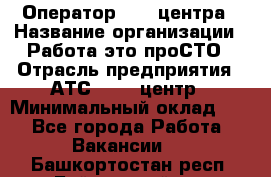 Оператор Call-центра › Название организации ­ Работа-это проСТО › Отрасль предприятия ­ АТС, call-центр › Минимальный оклад ­ 1 - Все города Работа » Вакансии   . Башкортостан респ.,Баймакский р-н